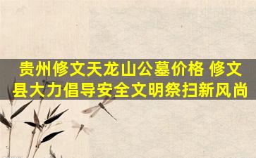 贵州修文天龙山公墓价格 修文县大力倡导安全文明祭扫新风尚